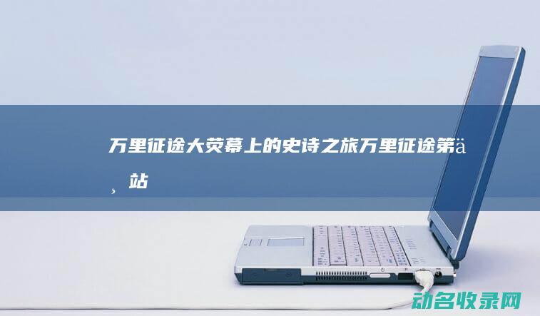 万里征途 大荧幕上的史诗之旅 (万里征途第一站)