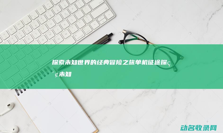 探索未知世界的经典冒险之旅 单机征途 (探索未知世界作文800字议论文)