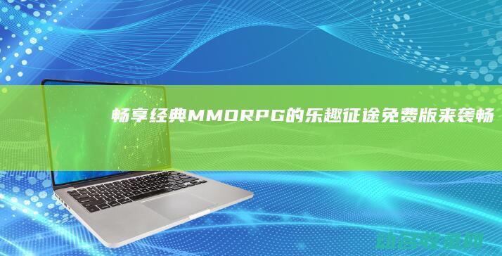 畅享经典MMORPG的乐趣 征途免费版来袭 (畅享经典音乐)
