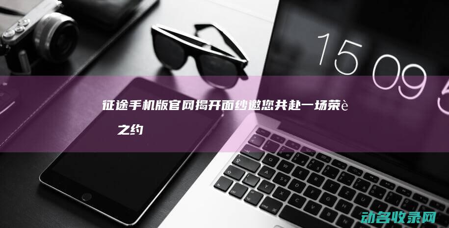 征途手机版官网揭开面纱 邀您共赴一场荣耀之约 (征途手机版官网)
