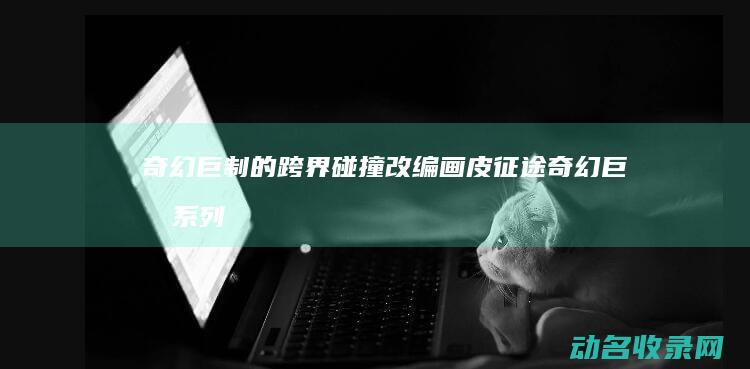 奇幻巨制的跨界碰撞 改编 画皮 征途 (奇幻巨制系列电影)