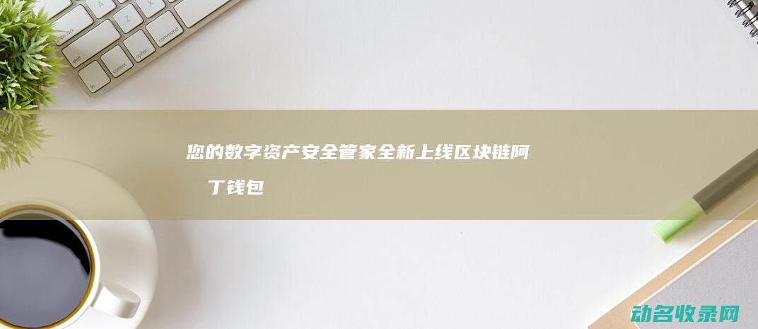 您的数字资产安全管家全新上线 区块链阿拉丁钱包下载 (您的数字资产包括哪些)